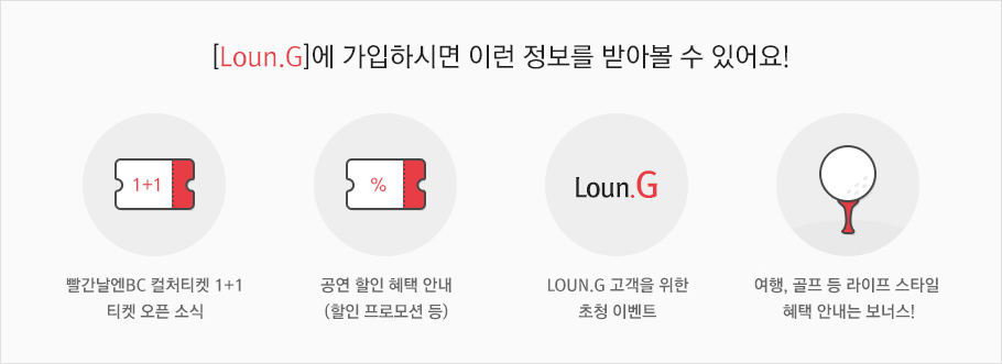 [Loun.G]에 가입하시면 이런 정보를 받아볼 수 있어요! 빨간날엔BC 컬처티켓 1+1 티켓 오픈 소식 / 공연 할인 혜택 안내 (할인 프로모션 등) / Loun.G 고객을 위한 초청 이벤트 / 여행, 골프 등 라이프 스타일 혜택 안내는 보너스!