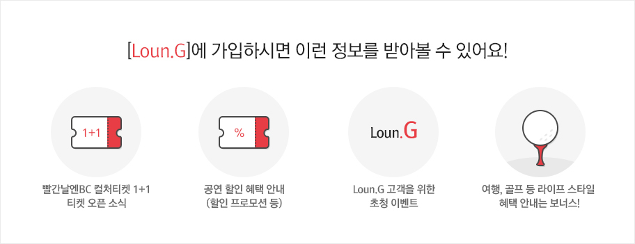 [Loun.G]에 가입하시면 이런 정보를 받아볼 수 있어요! 1.빨간날엔BC 컬처티켓 1+1 티켓 오픈 소식 2.공연 할인 혜택 안내 (할인 프로모션 등) 3.Loun.G 고객을 위한 초청 이벤트 4.여행, 골프 등 라이프 스타일 혜택 안내는 보너스!